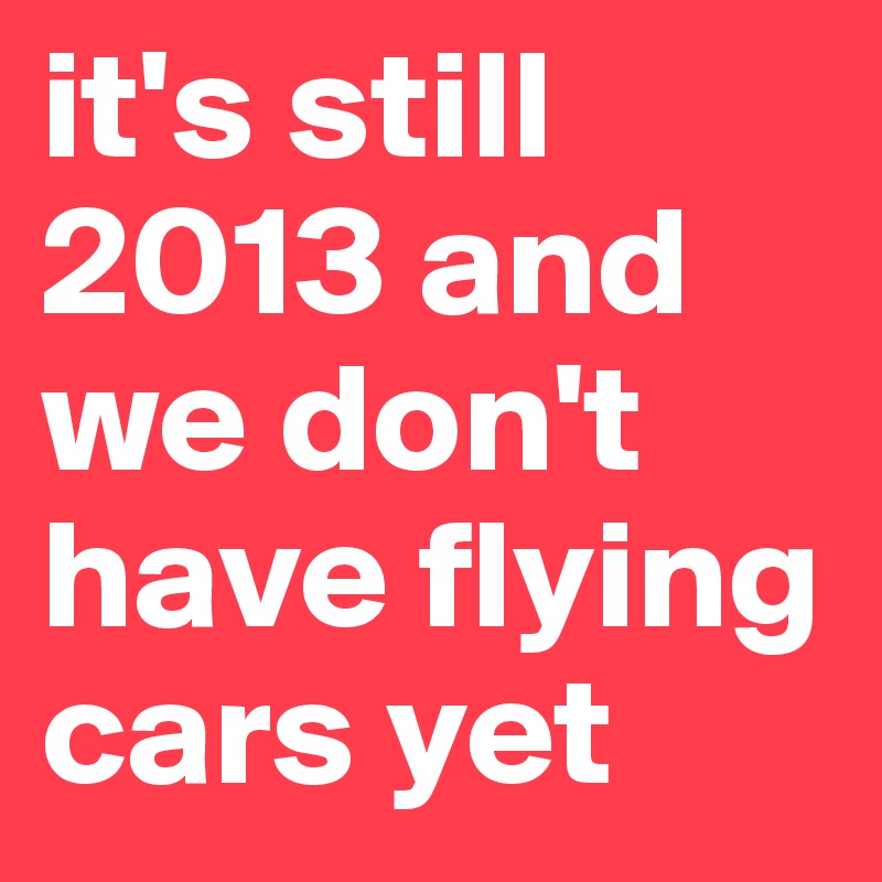 it's still 2013 and we don't have flying cars yet