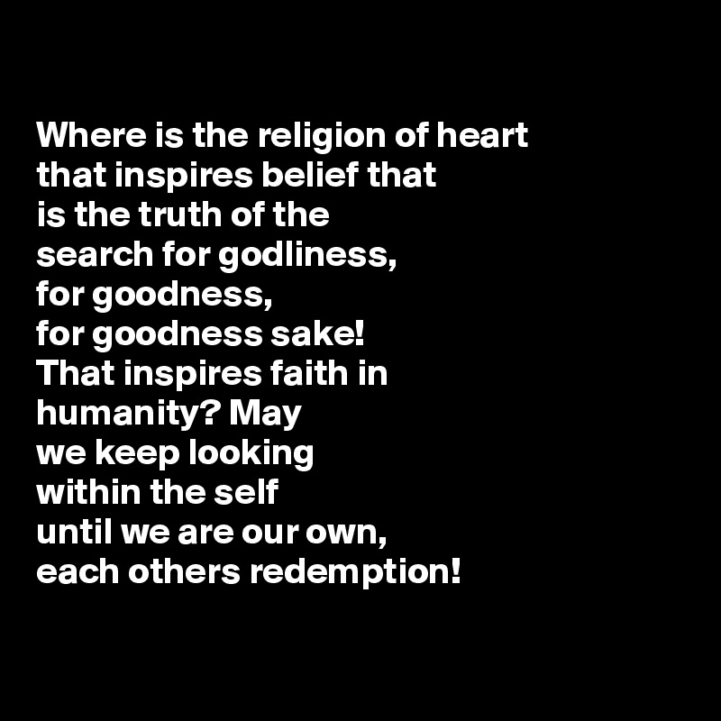 

Where is the religion of heart
that inspires belief that
is the truth of the
search for godliness,
for goodness,
for goodness sake!
That inspires faith in
humanity? May
we keep looking
within the self
until we are our own, 
each others redemption!

