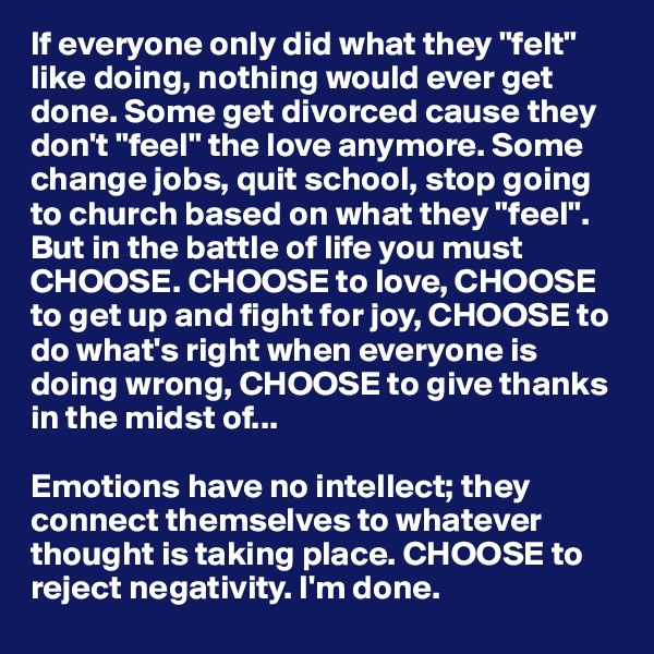 If everyone only did what they "felt" like doing, nothing would ever get done. Some get divorced cause they don't "feel" the love anymore. Some change jobs, quit school, stop going to church based on what they "feel". But in the battle of life you must CHOOSE. CHOOSE to love, CHOOSE to get up and fight for joy, CHOOSE to do what's right when everyone is doing wrong, CHOOSE to give thanks in the midst of...

Emotions have no intellect; they connect themselves to whatever thought is taking place. CHOOSE to reject negativity. I'm done.