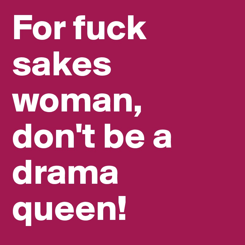 For fuck sakes woman, don't be a drama queen!