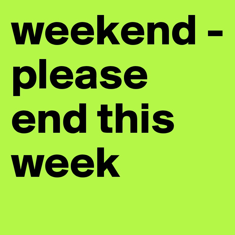 weekend - 
please
end this week