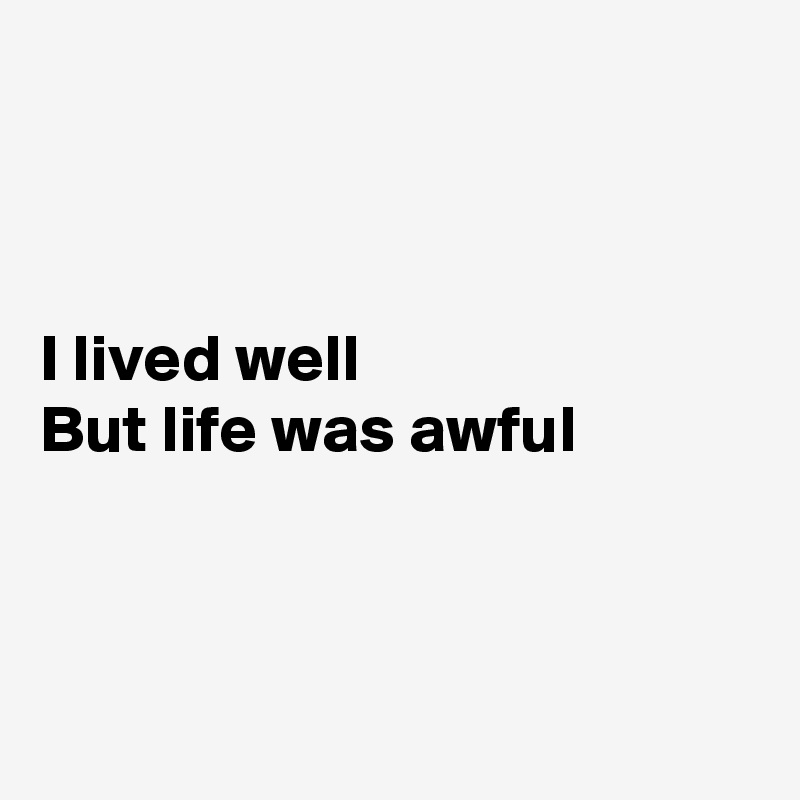 



I lived well 
But life was awful



