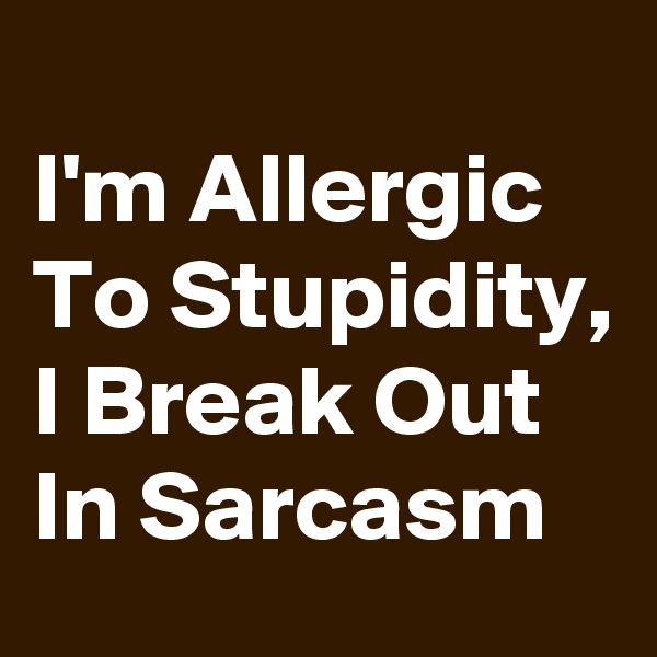 
I'm Allergic To Stupidity, I Break Out In Sarcasm 