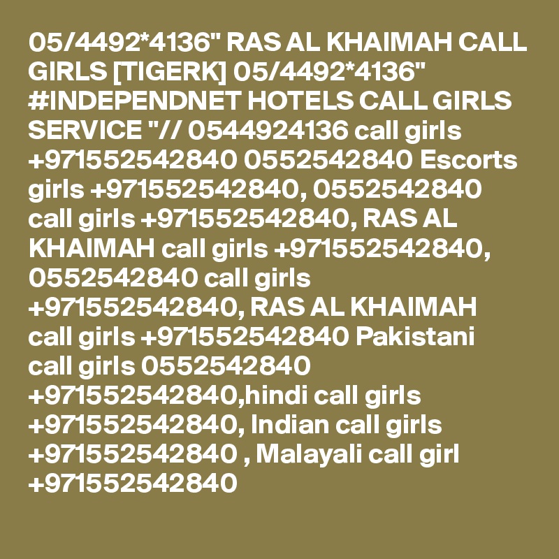 05/4492*4136" RAS AL KHAIMAH CALL GIRLS [TIGERK] 05/4492*4136" #INDEPENDNET HOTELS CALL GIRLS SERVICE "// 0544924136 call girls +971552542840 0552542840 Escorts girls +971552542840, 0552542840 call girls +971552542840, RAS AL KHAIMAH call girls +971552542840, 0552542840 call girls +971552542840, RAS AL KHAIMAH call girls +971552542840 Pakistani call girls 0552542840 +971552542840,hindi call girls +971552542840, Indian call girls +971552542840 , Malayali call girl +971552542840