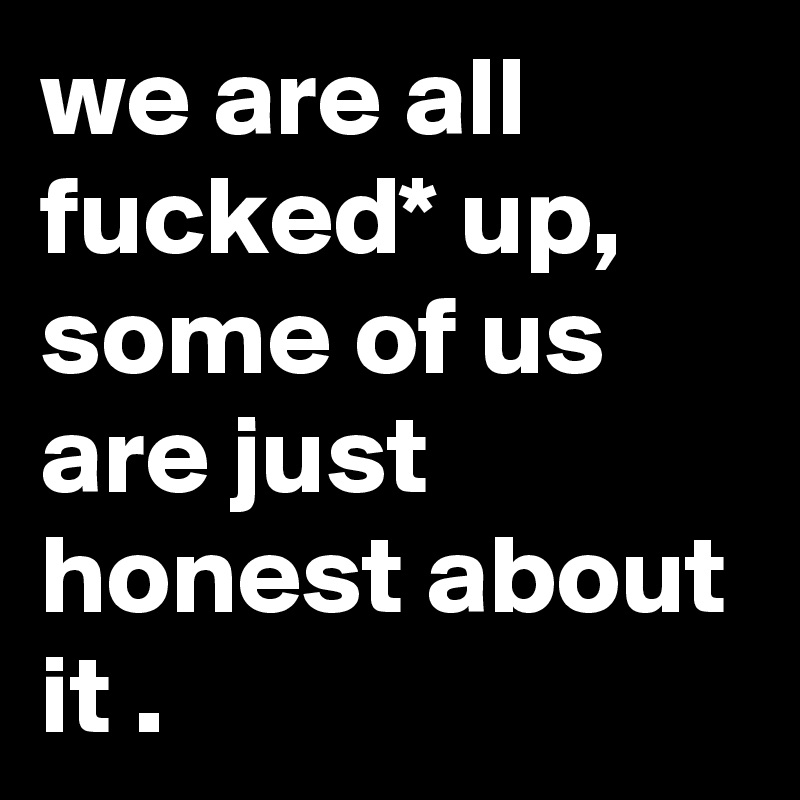 we are all fucked* up, some of us are just honest about it .