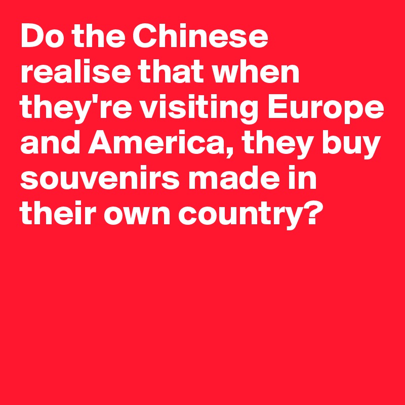 Do the Chinese realise that when they're visiting Europe and America, they buy souvenirs made in their own country?



