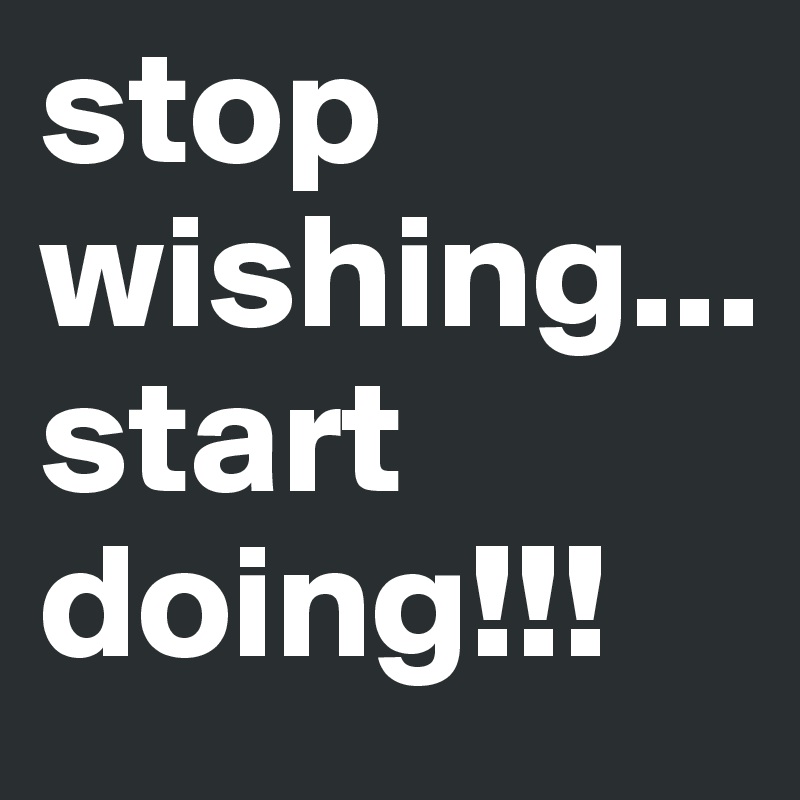 stop 
wishing...
start
doing!!!