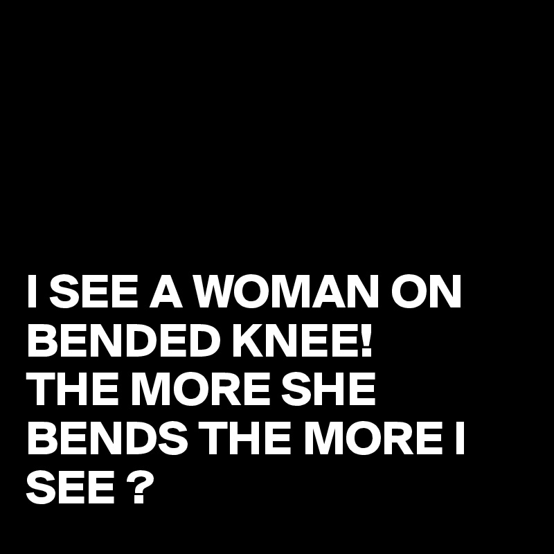 




I SEE A WOMAN ON BENDED KNEE!
THE MORE SHE BENDS THE MORE I SEE ?