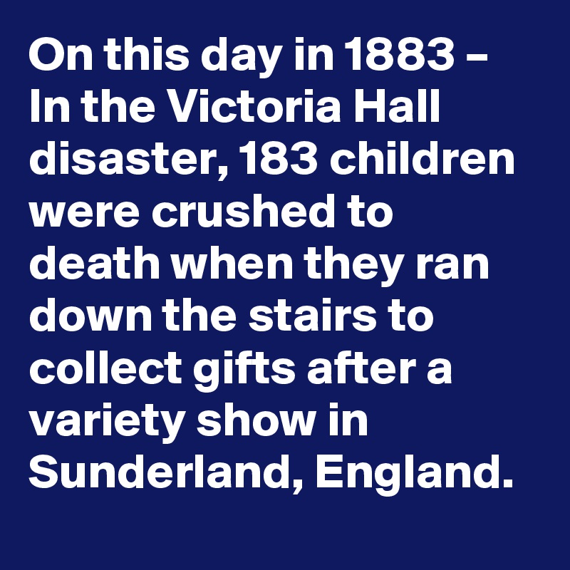 On this day in 1883 – In the Victoria Hall disaster, 183 children were crushed to death when they ran down the stairs to collect gifts after a variety show in Sunderland, England.