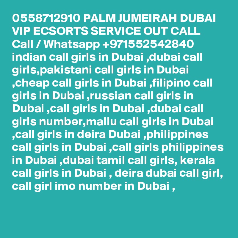 0558712910 PALM JUMEIRAH DUBAI VIP ECSORTS SERVICE OUT CALL Call / Whatsapp +971552542840
indian call girls in Dubai ,dubai call girls,pakistani call girls in Dubai ,cheap call girls in Dubai ,filipino call girls in Dubai ,russian call girls in Dubai ,call girls in Dubai ,dubai call girls number,mallu call girls in Dubai ,call girls in deira Dubai ,philippines call girls in Dubai ,call girls philippines in Dubai ,dubai tamil call girls, kerala call girls in Dubai , deira dubai call girl, call girl imo number in Dubai , 