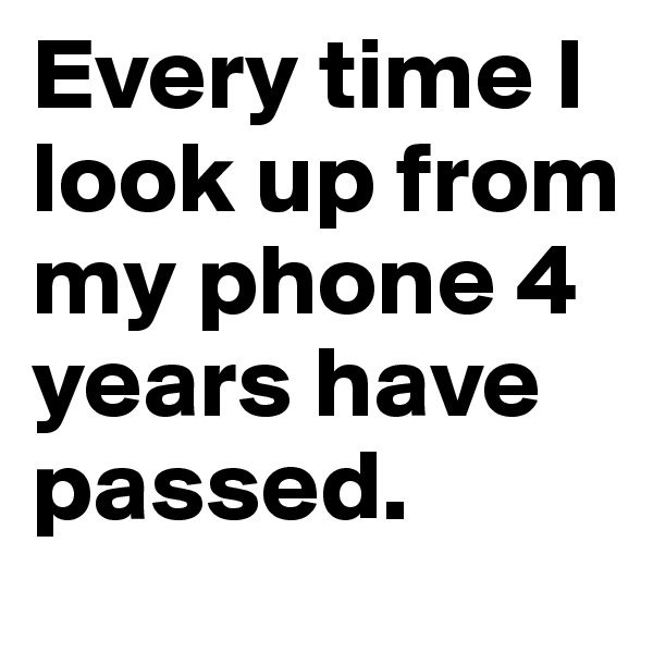 Every time I look up from my phone 4 years have passed.