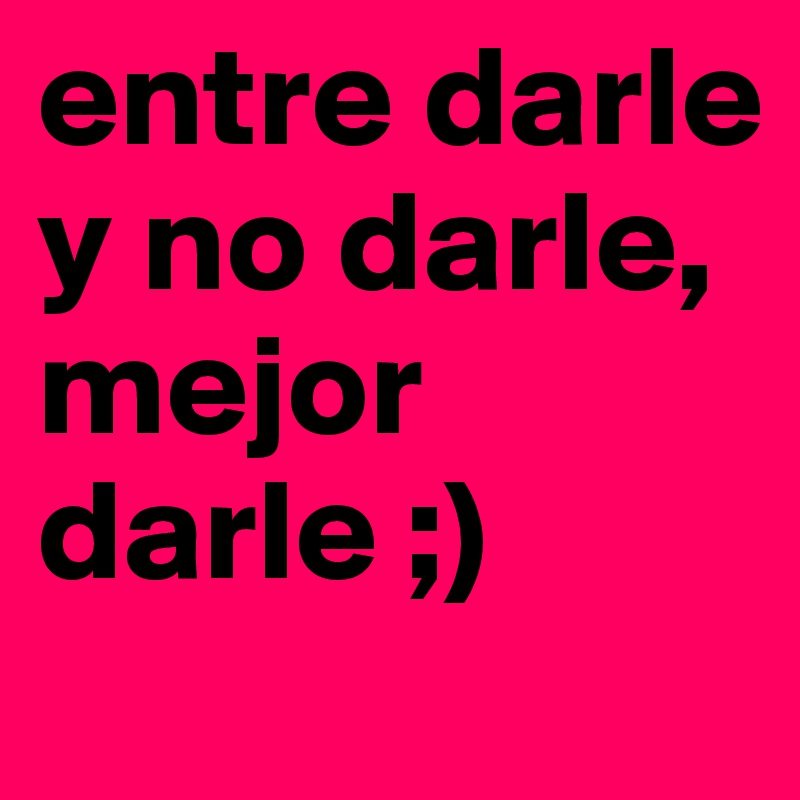 entre darle y no darle, mejor darle ;)