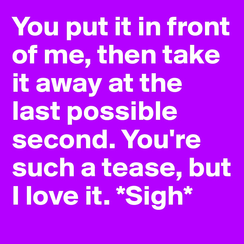 You put it in front of me, then take it away at the last possible second. You're such a tease, but I love it. *Sigh*