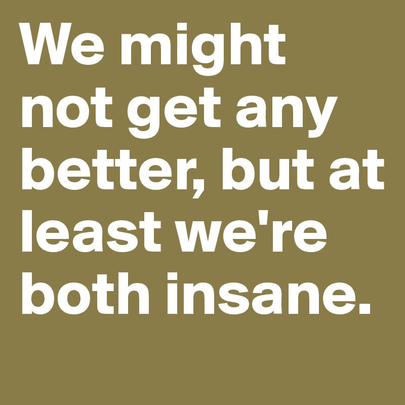 We might not get any better, but at least we're both insane.