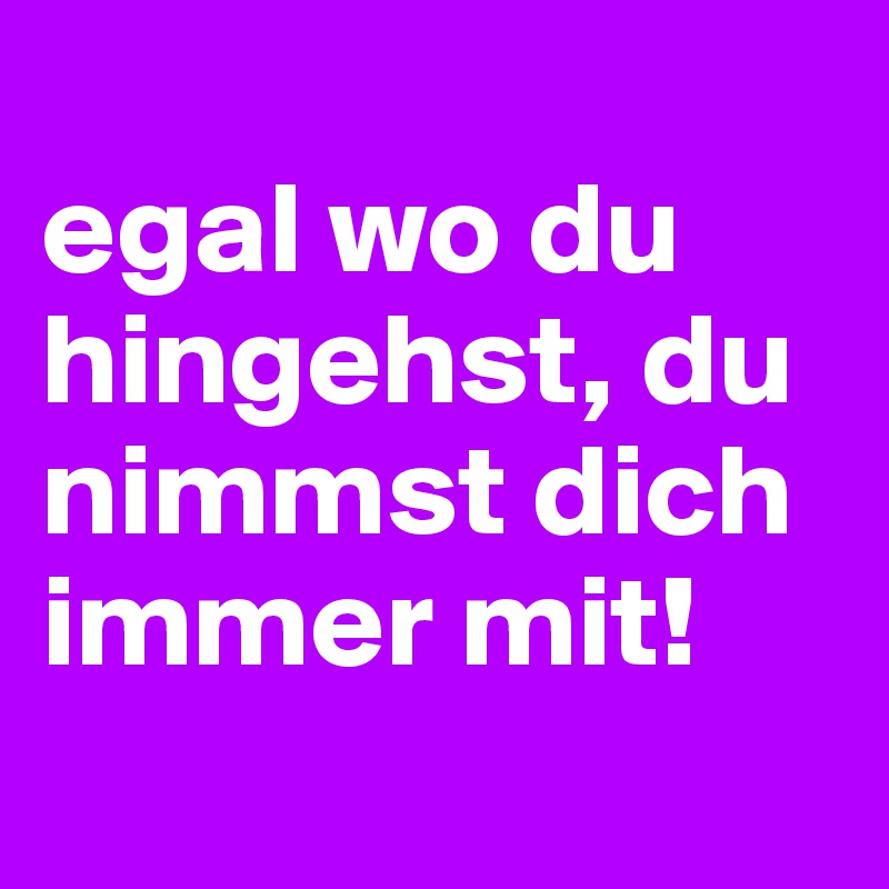 
egal wo du hingehst, du nimmst dich immer mit!
