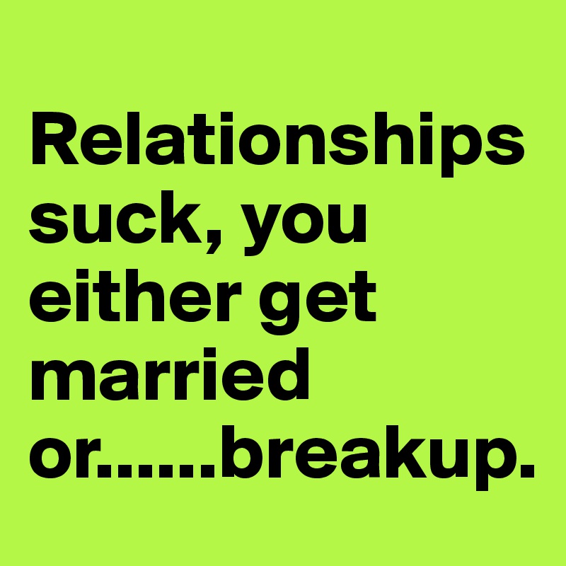       Relationships suck, you either get married or......breakup.    