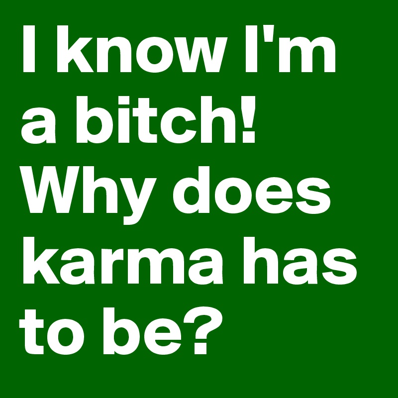 I know I'm a bitch!
Why does karma has to be?