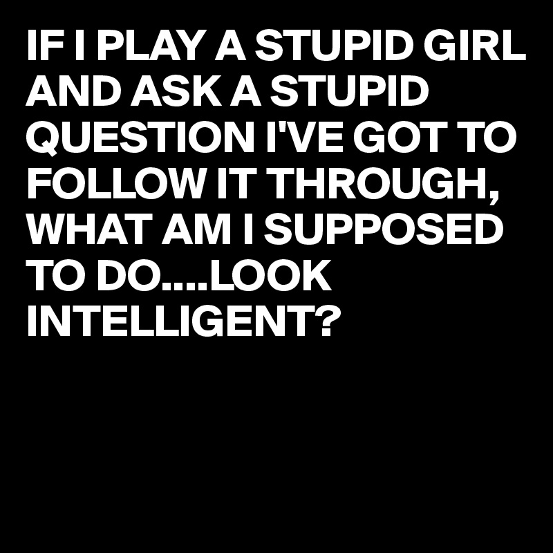 IF I PLAY A STUPID GIRL AND ASK A STUPID QUESTION I'VE GOT TO FOLLOW IT THROUGH, WHAT AM I SUPPOSED TO DO....LOOK INTELLIGENT?


