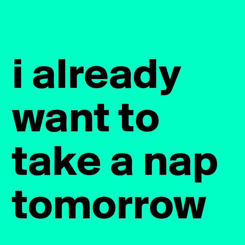 
i already want to take a nap tomorrow