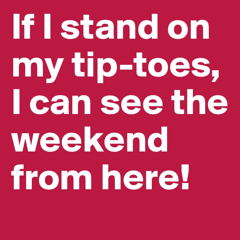 If I stand on my tip-toes, I can see the weekend from here!