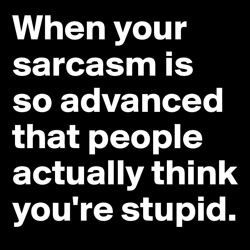 When your sarcasm is so advanced that people actually think you're stupid. 