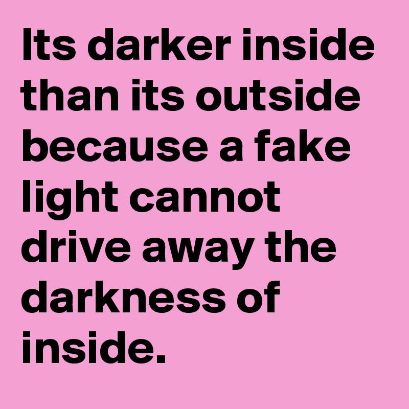 Its darker inside than its outside because a fake light cannot drive away the darkness of inside.