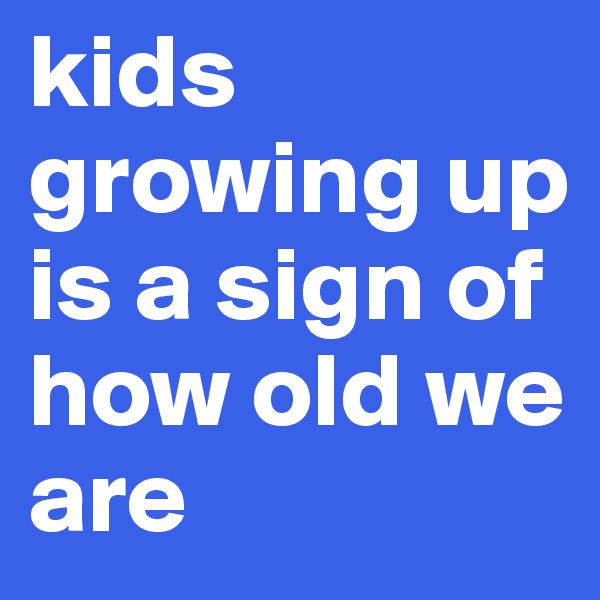kids growing up is a sign of how old we are