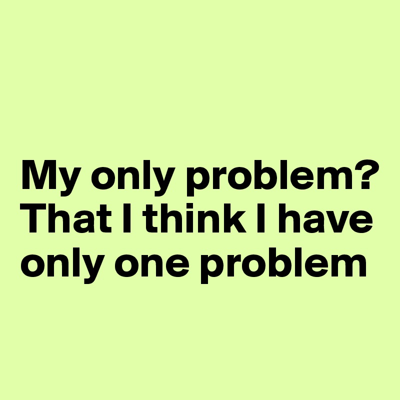 


My only problem? That I think I have only one problem 

