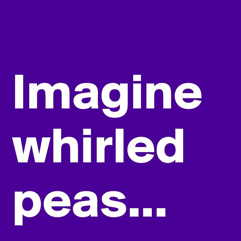
Imagine whirled peas...