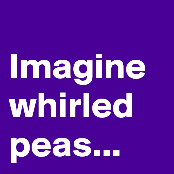 
Imagine whirled peas...