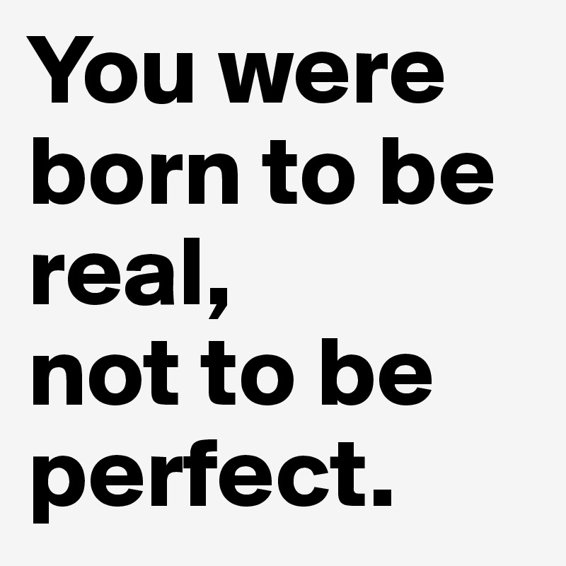You were born to be real, 
not to be perfect.