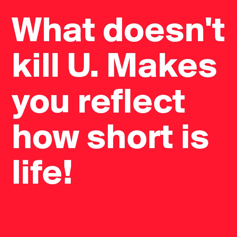 What doesn't kill U. Makes you reflect how short is life! 