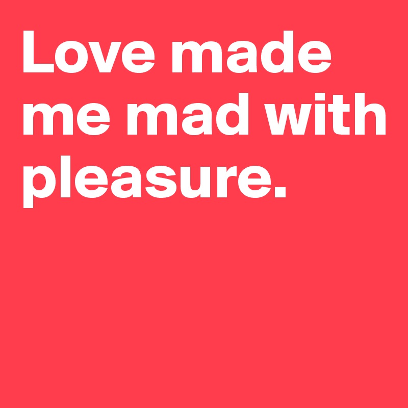 Love made me mad with pleasure.

