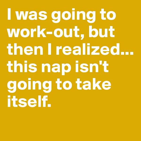 I was going to work-out, but then I realized...
this nap isn't going to take itself.
