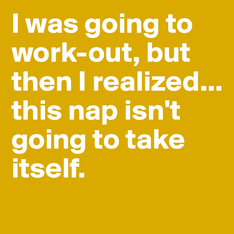 I was going to work-out, but then I realized...
this nap isn't going to take itself.
