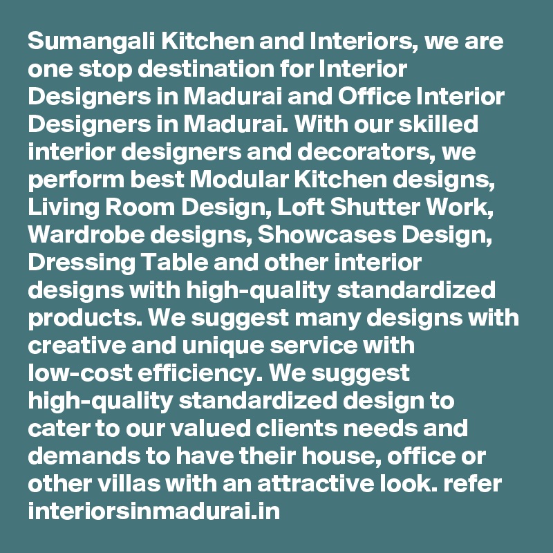 Sumangali Kitchen and Interiors, we are one stop destination for Interior Designers in Madurai and Office Interior Designers in Madurai. With our skilled interior designers and decorators, we perform best Modular Kitchen designs, Living Room Design, Loft Shutter Work, Wardrobe designs, Showcases Design, Dressing Table and other interior designs with high-quality standardized products. We suggest many designs with creative and unique service with low-cost efficiency. We suggest high-quality standardized design to cater to our valued clients needs and demands to have their house, office or other villas with an attractive look. refer interiorsinmadurai.in