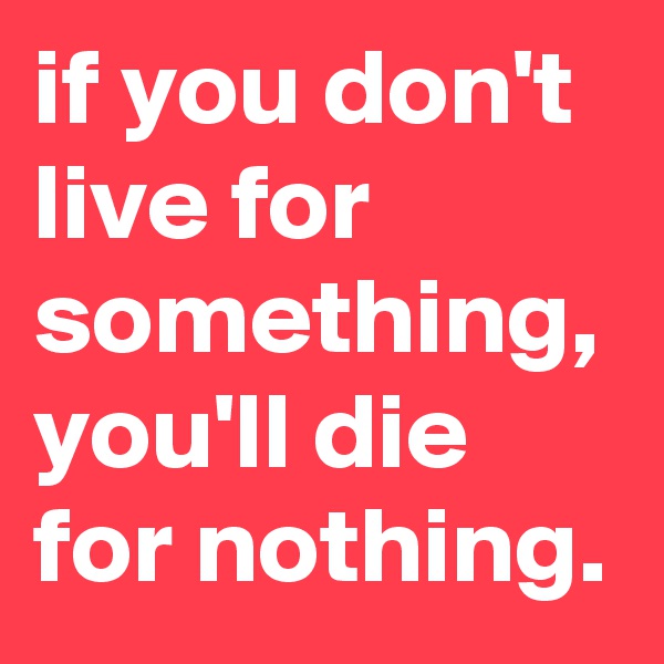 if you don't live for something, you'll die for nothing. 