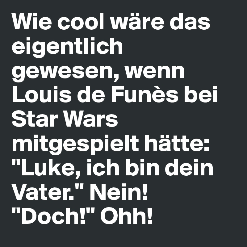 Wie cool wäre das eigentlich gewesen, wenn Louis de Funès bei Star Wars mitgespielt hätte:
"Luke, ich bin dein Vater." Nein! "Doch!" Ohh!