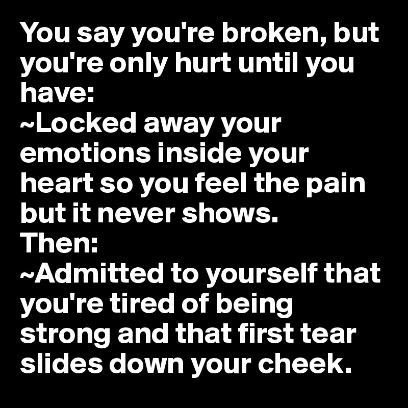 You say you're broken, but you're only hurt until you have:
~Locked away your emotions inside your heart so you feel the pain but it never shows.
Then:
~Admitted to yourself that you're tired of being strong and that first tear slides down your cheek.