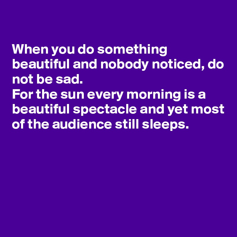 

When you do something beautiful and nobody noticed, do not be sad.
For the sun every morning is a beautiful spectacle and yet most of the audience still sleeps.




