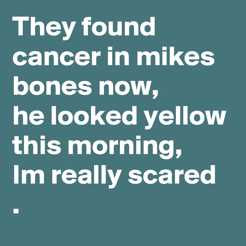 They found cancer in mikes bones now, 
he looked yellow this morning, 
Im really scared .