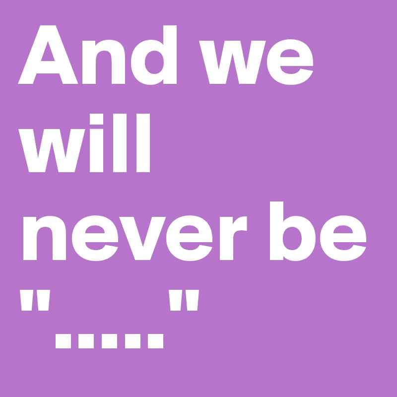 And we will never be "....."