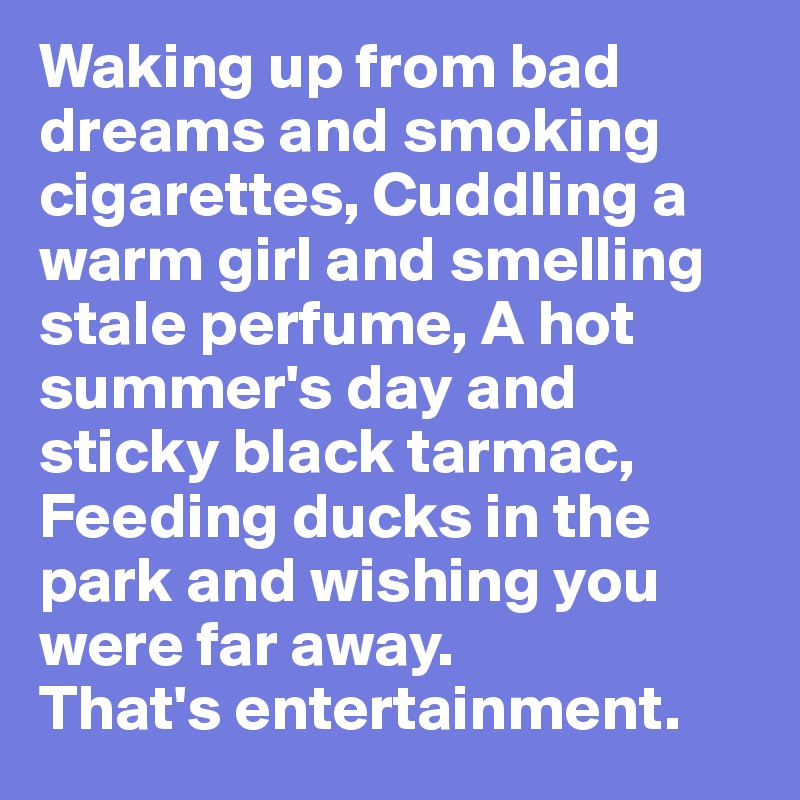 Waking up from bad dreams and smoking cigarettes, Cuddling a warm girl and smelling stale perfume, A hot summer's day and sticky black tarmac, Feeding ducks in the park and wishing you were far away.
That's entertainment.