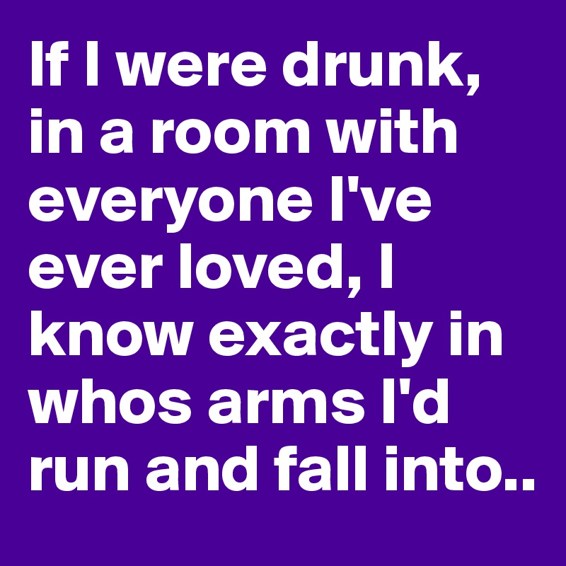 If I were drunk, in a room with everyone I've ever loved, I know exactly in whos arms I'd run and fall into..