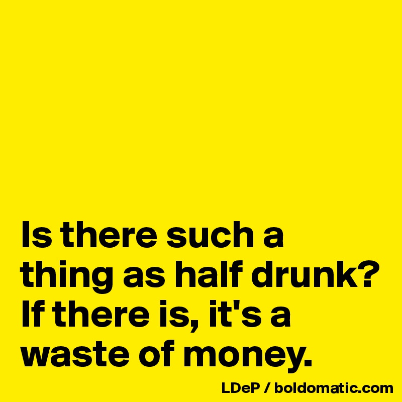 




Is there such a thing as half drunk? 
If there is, it's a waste of money. 