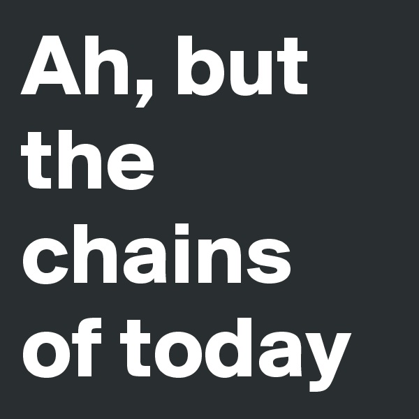 Ah, but the chains of today