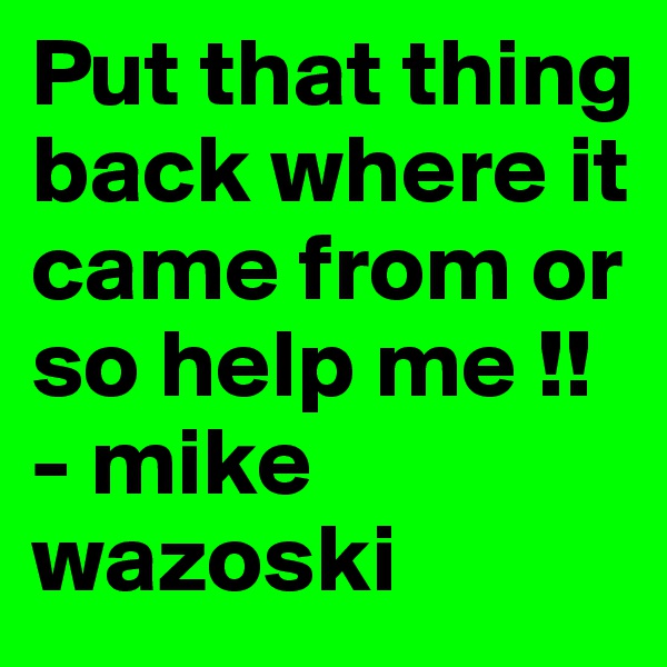 Put that thing back where it came from or so help me !!
- mike wazoski