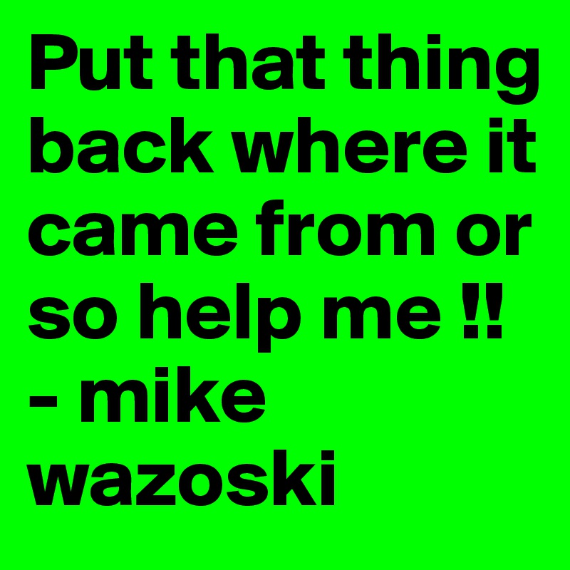 Put that thing back where it came from or so help me !!
- mike wazoski