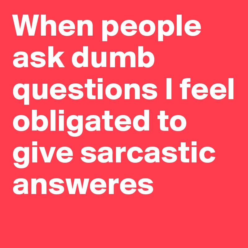 When people ask dumb questions I feel obligated to give sarcastic answeres