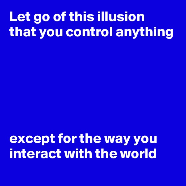 Let go of this illusion that you control anything






except for the way you interact with the world